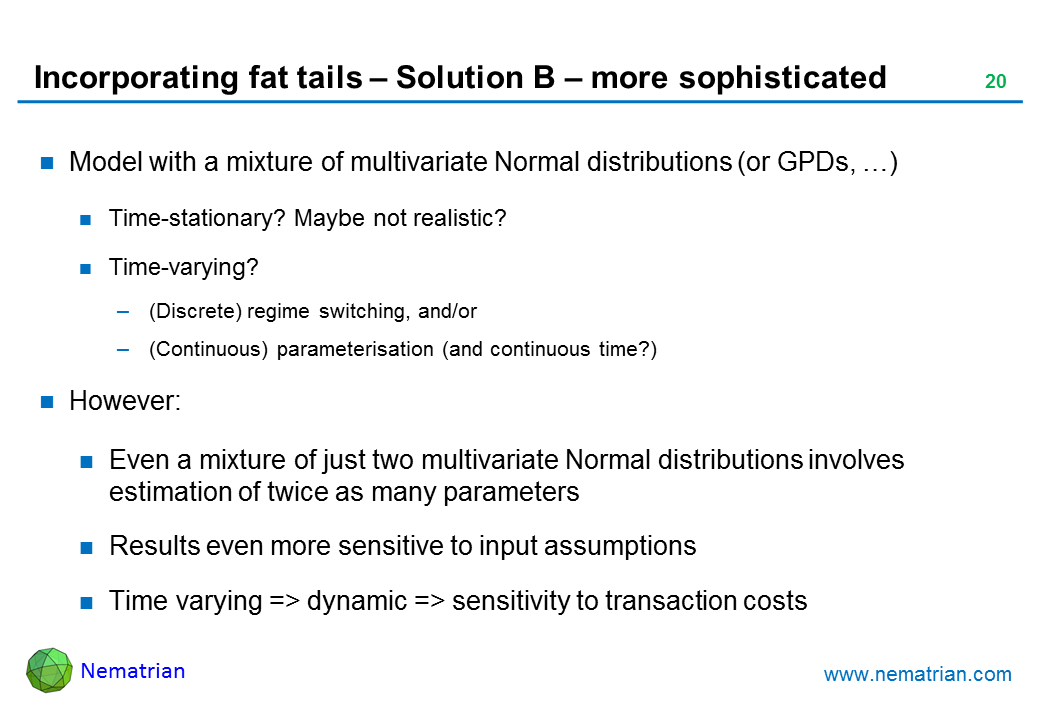 Bullet points include: Model with a mixture of multivariate Normal distributions (or GPDs, …). Time-stationary? Maybe not realistic? Time-varying? (Discrete) regime switching, and/or (Continuous) parameterisation (and continuous time?). However: Even a mixture of just two multivariate Normal distributions involves estimation of twice as many parameters. Results even more sensitive to input assumptions. Time varying => dynamic => sensitivity to transaction costs