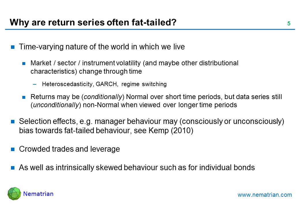 Bullet points include: Time-varying nature of the world in which we live. Market / sector / instrument volatility (and maybe other distributional characteristics) change through time. Heteroscedasticity, GARCH, regime switching. Returns may be (conditionally) Normal over short time periods, but data series still  (unconditionally) non-Normal when viewed over longer time periods. Selection effects, e.g. manager behaviour may (consciously or unconsciously) bias towards fat-tailed behaviour, see Kemp (2010). Crowded trades and leverage. As well as intrinsically skewed behaviour such as for individual bonds