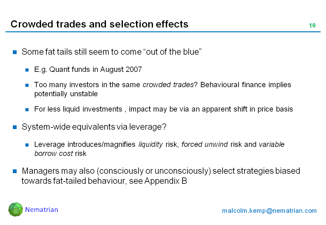 Bullet points include: Some fat tails still seem to come “out of the blue”. E.g. Quant funds in August 2007. Too many investors in the same crowded trades? Behavioural finance implies potentially unstable. For less liquid investments , impact may be via an apparent shift in price basis. System-wide equivalents via leverage? Leverage introduces/magnifies liquidity risk, forced unwind risk and variable borrow cost risk. Managers may also (consciously or unconsciously) select strategies biased towards fat-tailed behaviour, see Appendix B