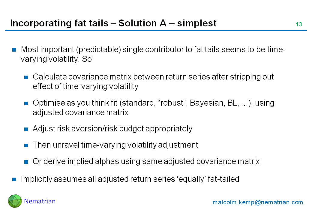 Bullet points include: Most important (predictable) single contributor to fat tails seems to be time-varying volatility. So: Calculate covariance matrix between return series after stripping out effect of time-varying volatility, Optimise as you think fit (standard, “robust”, Bayesian, BL, ...), using adjusted covariance matrix, Adjust risk aversion/risk budget appropriately, Then unravel time-varying volatility adjustment. Or derive implied alphas using same adjusted covariance matrix. Implicitly assumes all adjusted return series ‘equally’ fat-tailed