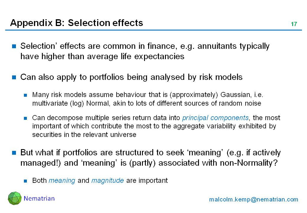Bullet points include: Selection’ effects are common in finance, e.g. annuitants typically have higher than average life expectancies. Can also apply to portfolios being analysed by risk models. Many risk models assume behaviour that is (approximately) Gaussian, i.e. multivariate (log) Normal, akin to lots of different sources of random noise. Can decompose multiple series return data into principal components, the most important of which contribute the most to the aggregate variability exhibited by securities in the relevant universe. But what if portfolios are structured to seek ‘meaning’ (e.g. if actively managed!) and ‘meaning’ is (partly) associated with non-Normality? Both meaning and magnitude are important