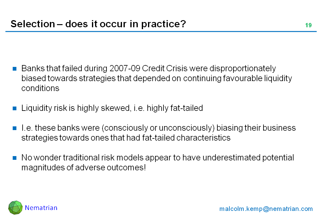 Bullet points include: Banks that failed during 2007-09 Credit Crisis were disproportionately biased towards strategies that depended on continuing favourable liquidity conditions. Liquidity risk is highly skewed, i.e. highly fat-tailed. I.e. these banks were (consciously or unconsciously) biasing their business strategies towards ones that had fat-tailed characteristics. No wonder traditional risk models appear to have underestimated potential magnitudes of adverse outcomes!