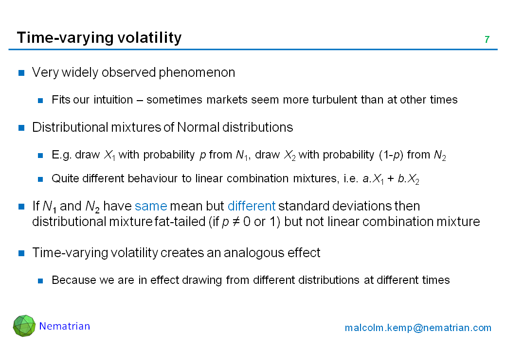 Bullet points include: Very widely observed phenomenon. Fits our intuition – sometimes markets seem more turbulent than at other times. Distributional mixtures of Normal distributions. E.g. draw X1 with probability p from N1, draw X2 with probability (1-p) from N2. Quite different behaviour to linear combination mixtures, i.e. a.X1 + b.X2. If N1 and N2 have same mean but different standard deviations then distributional mixture fat-tailed (if p NE 0 or 1) but not linear combination mixture. Time-varying volatility creates an analogous effect. Because we are in effect drawing from different distributions at different times