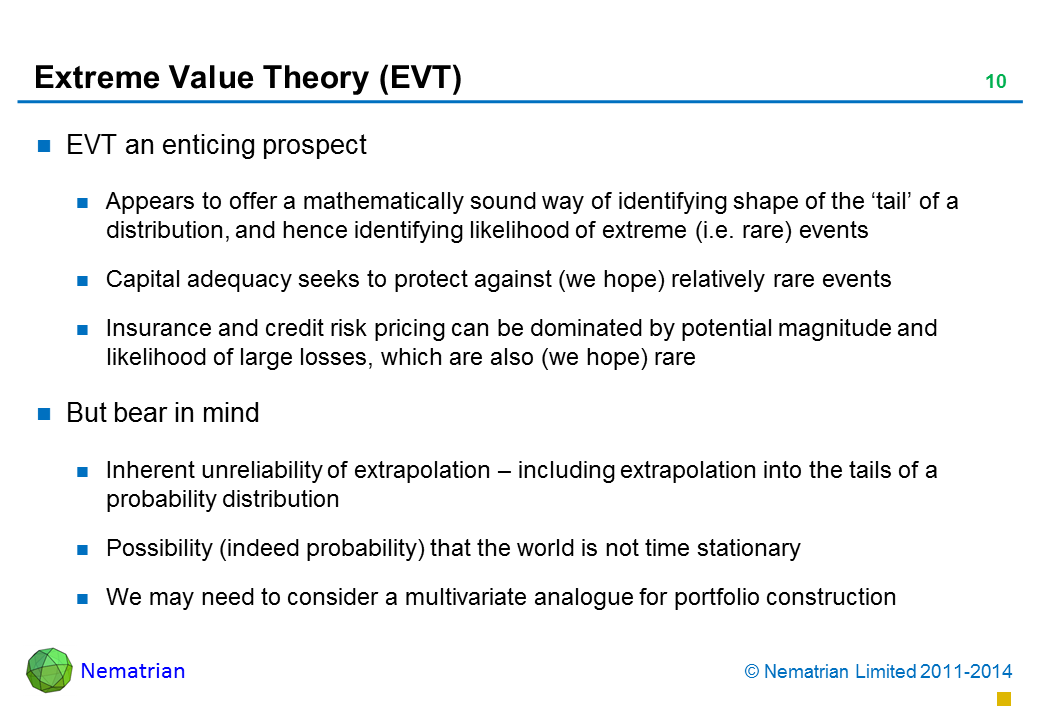 Bullet points include: EVT an enticing prospect Appears to offer a mathematically sound way of identifying shape of the ‘tail’ of a distribution, and hence identifying likelihood of extreme (i.e. rare) events Capital adequacy seeks to protect against (we hope) relatively rare events Insurance and credit risk pricing can be dominated by potential magnitude and likelihood of large losses, which are also (we hope) rare.But bear in mind.Inherent unreliability of extrapolation – including extrapolation into the tails of a probability distribution.Possibility (indeed probability) that the world is not time stationary.We may need to consider a multivariate analogue for portfolio construction