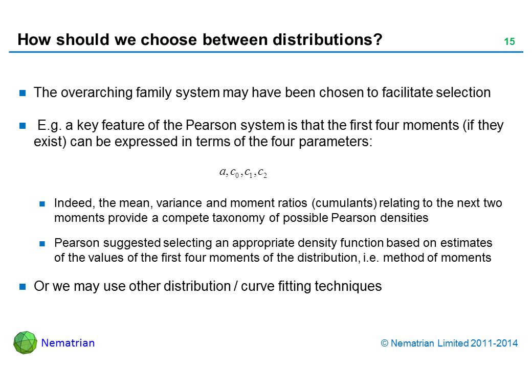 Bullet points include: The overarching family system may have been chosen to facilitate selection. E.g. a key feature of the Pearson system is that the first four moments (if they exist) can be expressed in terms of the four parameters: Indeed, the mean, variance and moment ratios (cumulants) relating to the next two moments provide a compete taxonomy of possible Pearson densities Pearson suggested selecting an appropriate density function based on estimates of the values of the first four moments of the distribution, i.e. method of moments Or we may use other distribution / curve fitting techniques