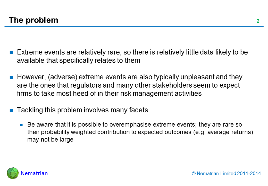 Bullet points include: Extreme events are relatively rare, so there is relatively little data likely to be available that specifically relates to them. However, (adverse) extreme events are also typically unpleasant and they are the ones that regulators and many other stakeholders seem to expect firms to take most heed of in their risk management activities. Tackling this problem involves many facets. Be aware that it is possible to overemphasise extreme events; they are rare so their probability weighted contribution to expected outcomes (e.g. average returns) may not be large