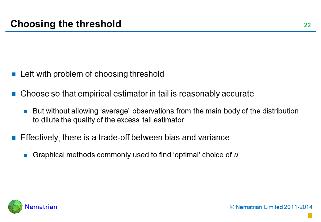 Bullet points include: Left with problem of choosing threshold Choose so that empirical estimator in tail is reasonably accurate But without allowing ‘average’ observations from the main body of the distribution to dilute the quality of the excess tail estimator  Effectively, there is a trade-off between bias and variance Graphical methods commonly used to find ‘optimal’ choice of u