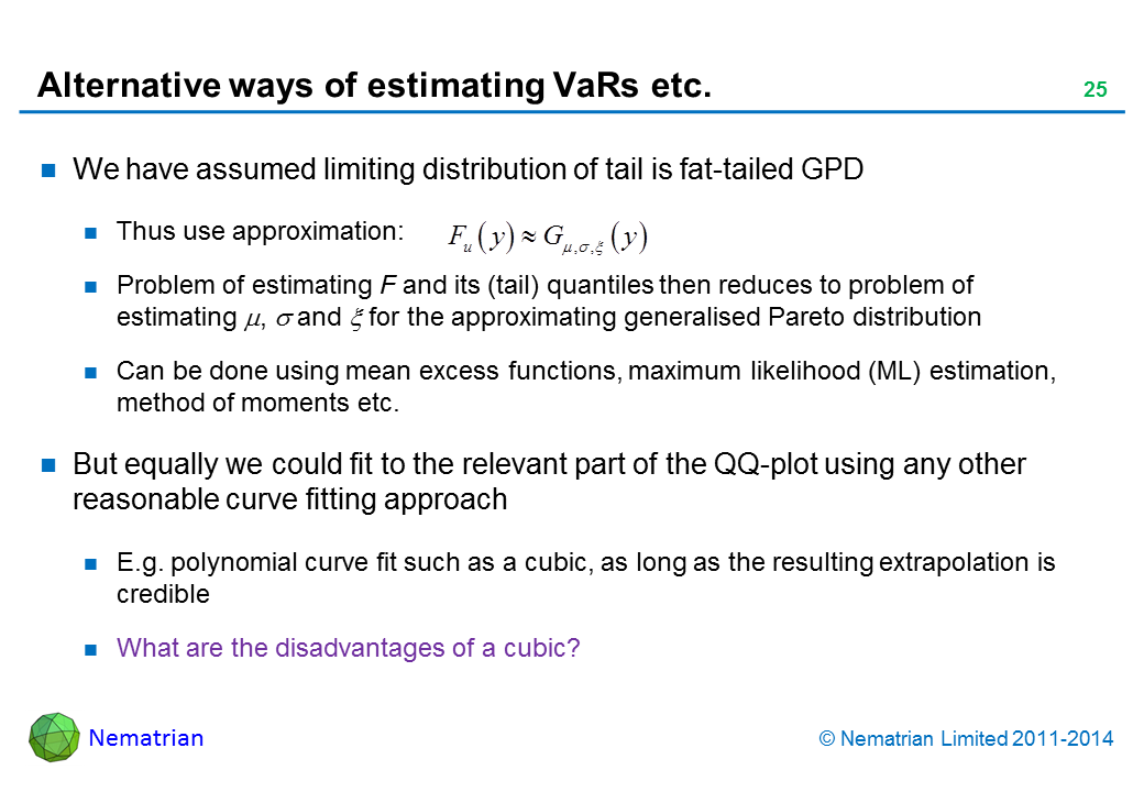 Bullet points include: We have assumed limiting distribution of tail is fat-tailed GPD Thus use approximation: Problem of estimating F and its (tail) quantiles then reduces to problem of estimating for the approximating generalised Pareto distribution Can be done using mean excess functions, maximum likelihood (ML) estimation, method of moments etc.But equally we could fit to the relevant part of the QQ-plot using any other reasonable curve fitting approach E.g. polynomial curve fit such as a cubic, as long as the resulting extrapolation is credible What are the disadvantages of a cubic?