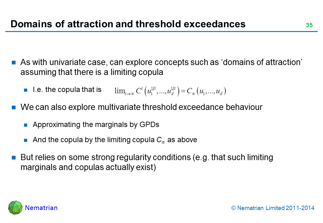 Bullet points include: As with univariate case, can explore concepts such as ‘domains of attraction’ assuming that there is a limiting copula I.e. the copula that is We can also explore multivariate threshold exceedance behaviour Approximating the marginals by GPDs And the copula by the limiting copula C as above But relies on some strong regularity conditions (e.g. that such limiting marginals and copulas actually exist)