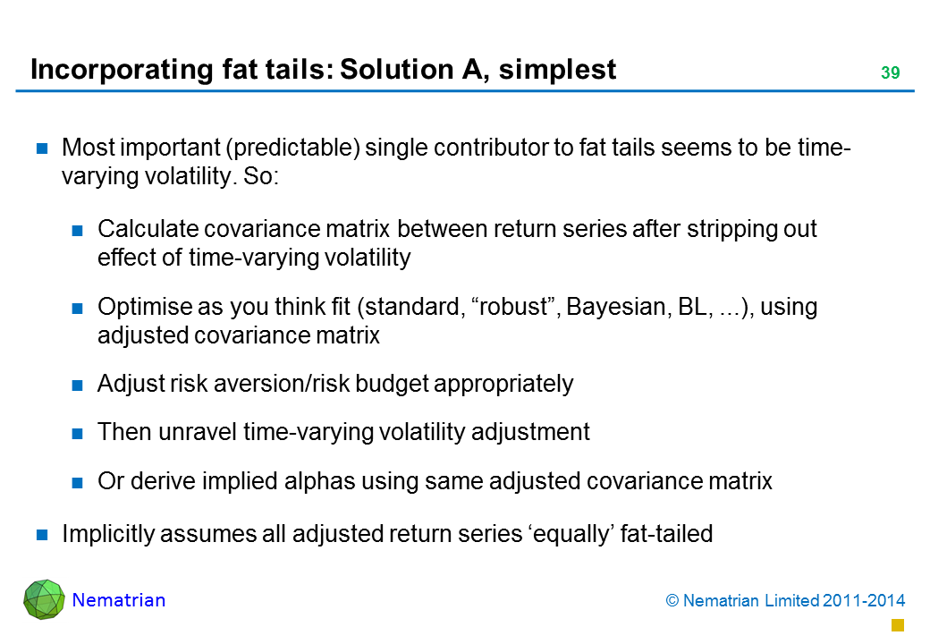 Bullet points include: Most important (predictable) single contributor to fat tails seems to be time-varying volatility. So: Calculate covariance matrix between return series after stripping out effect of time-varying volatility Optimise as you think fit (standard, “robust”, Bayesian, BL, ...), using adjusted covariance matrix Adjust risk aversion/risk budget appropriately Then unravel time-varying volatility adjustment Or derive implied alphas using same adjusted covariance matrix Implicitly assumes all adjusted return series ‘equally’ fat-tailed