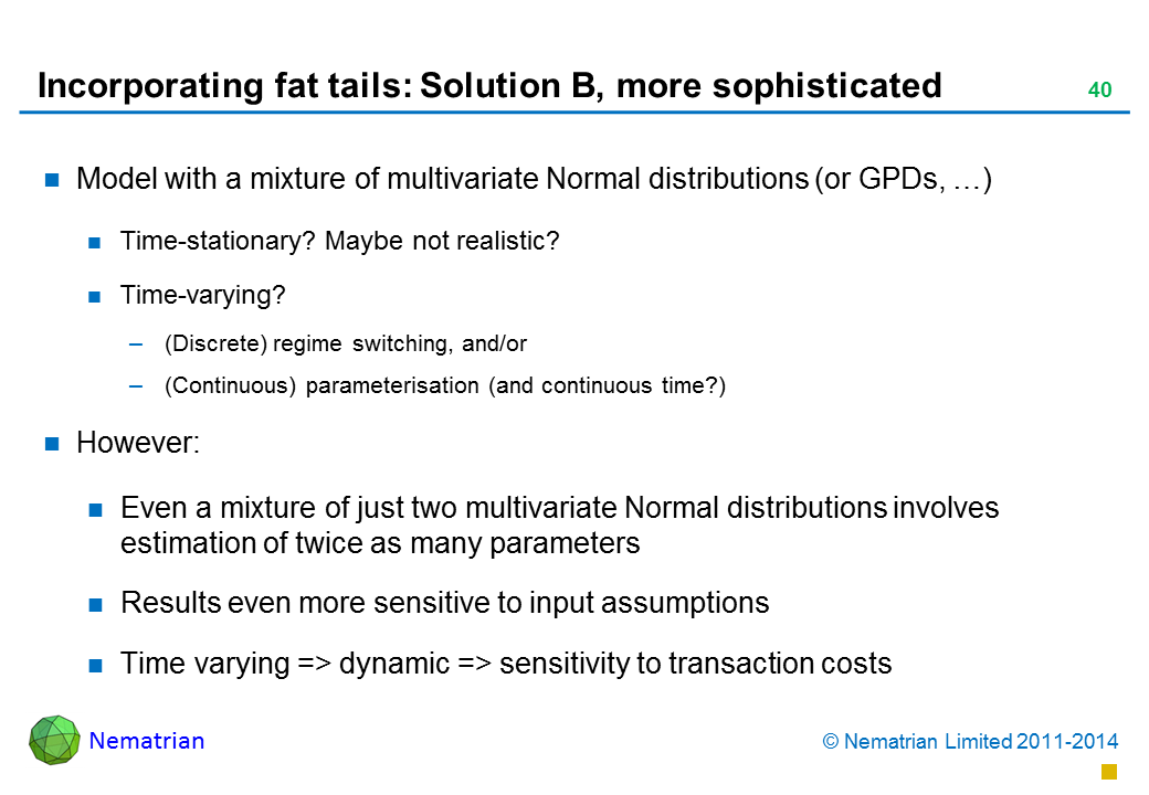 Bullet points include: Model with a mixture of multivariate Normal distributions (or GPDs, …) Time-stationary? Maybe not realistic? Time-varying? (Discrete) regime switching, and/or (Continuous) parameterisation (and continuous time?) However: Even a mixture of just two multivariate Normal distributions involves estimation of twice as many parameters Results even more sensitive to input assumptions Time varying => dynamic => sensitivity to transaction costs