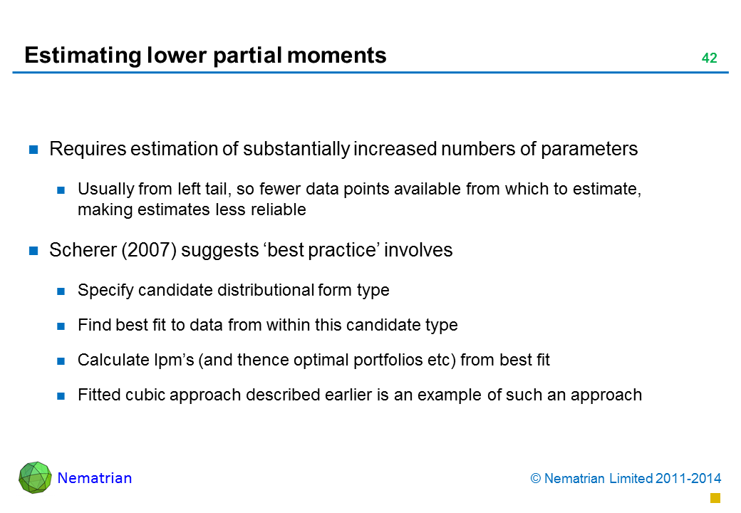 Bullet points include: Requires estimation of substantially increased numbers of parameters Usually from left tail, so fewer data points available from which to estimate, making estimates less reliable Scherer (2007) suggests ‘best practice’ involves Specify candidate distributional form type Find best fit to data from within this candidate type Calculate lpm’s (and thence optimal portfolios etc) from best fit Fitted cubic approach described earlier is an example of such an approach!