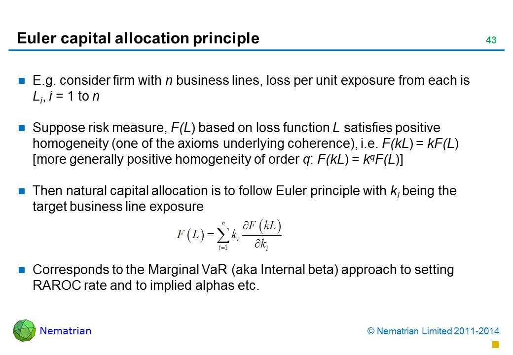 Bullet points include: E.g. consider firm with n business lines, loss per unit exposure from each is Li, i = 1 to n Suppose risk measure, F(L) based on loss function L satisfies positive homogeneity (one of the axioms underlying coherence), i.e. F(kL) = kF(L) [more generally positive homogeneity of order q: F(kL) = kqF(L)]  Then natural capital allocation is to follow Euler principle with ki being the target business line exposure Corresponds to the Marginal VaR (aka Internal beta) approach to setting RAROC rate and to implied alphas etc. 