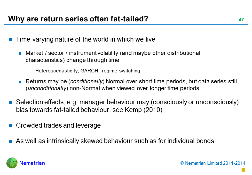 Bullet points include: Time-varying nature of the world in which we live Market / sector / instrument volatility (and maybe other distributional characteristics) change through time Heteroscedasticity, GARCH, regime switching Returns may be (conditionally) Normal over short time periods, but data series still  (unconditionally) non-Normal when viewed over longer time periods Selection effects, e.g. manager behaviour may (consciously or unconsciously) bias towards fat-tailed behaviour, see Kemp (2010) Crowded trades and leverage As well as intrinsically skewed behaviour such as for individual bonds