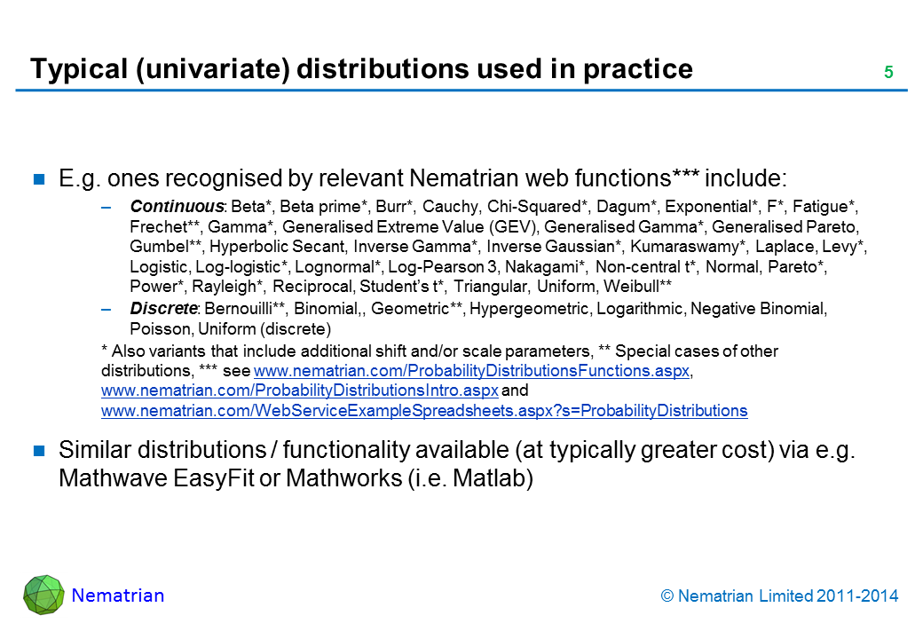 Bullet points include: E.g. ones recognised by relevant Nematrian web functions*** include: Continuous: Beta*, Beta prime*, Burr*, Cauchy, Chi-Squared*, Dagum*, Exponential*, F*, Fatigue*, Frechet**, Gamma*, Generalised Extreme Value (GEV), Generalised Gamma*, Generalised Pareto, Gumbel**, Hyperbolic Secant, Inverse Gamma*, Inverse Gaussian*, Kumaraswamy*, Laplace, Levy*, Logistic, Log-logistic*, Lognormal*, Log-Pearson 3, Nakagami*, Non-central t*, Normal, Pareto*, Power*, Rayleigh*, Reciprocal, Student's t*, Triangular, Uniform, Weibull** Discrete: Bernouilli**, Binomial,, Geometric**, Hypergeometric, Logarithmic, Negative Binomial, Poisson, Uniform (discrete) * Also variants that include additional shift and/or scale parameters, ** Special cases of other distributions, *** see www.nematrian.com/ProbabilityDistributionsFunctions.aspx, www.nematrian.com/ProbabilityDistributionsIntro.aspx and www.nematrian.com/WebServiceExampleSpreadsheets.aspx?s=ProbabilityDistributions. Similar distributions / functionality available (at typically greater cost) via e.g. Mathwave EasyFit or Mathworks (i.e. Matlab)