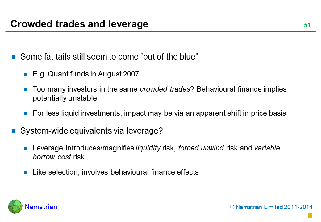 Bullet points include: Some fat tails still seem to come “out of the blue” E.g. Quant funds in August 2007 Too many investors in the same crowded trades? Behavioural finance implies potentially unstable For less liquid investments, impact may be via an apparent shift in price basis System-wide equivalents via leverage? Leverage introduces/magnifies liquidity risk, forced unwind risk and variable borrow cost risk Like selection, involves behavioural finance effects