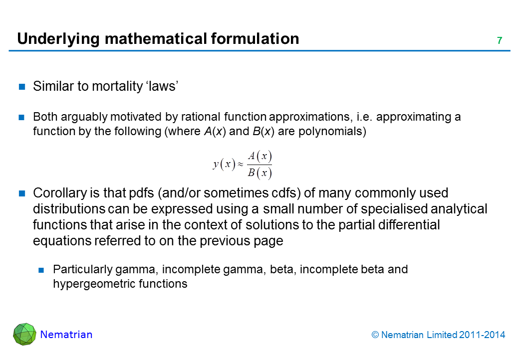 Bullet points include: Similar to mortality ‘laws’.Both arguably motivated by rational function approximations, i.e. approximating a function by the following (where A(x) and B(x) are polynomials).Corollary is that pdfs (and/or sometimes cdfs) of many commonly used distributions can be expressed using a small number of specialised analytical functions that arise in the context of solutions to the partial differential equations referred to on the previous page.Particularly gamma, incomplete gamma, beta, incomplete beta and hypergeometric functions
