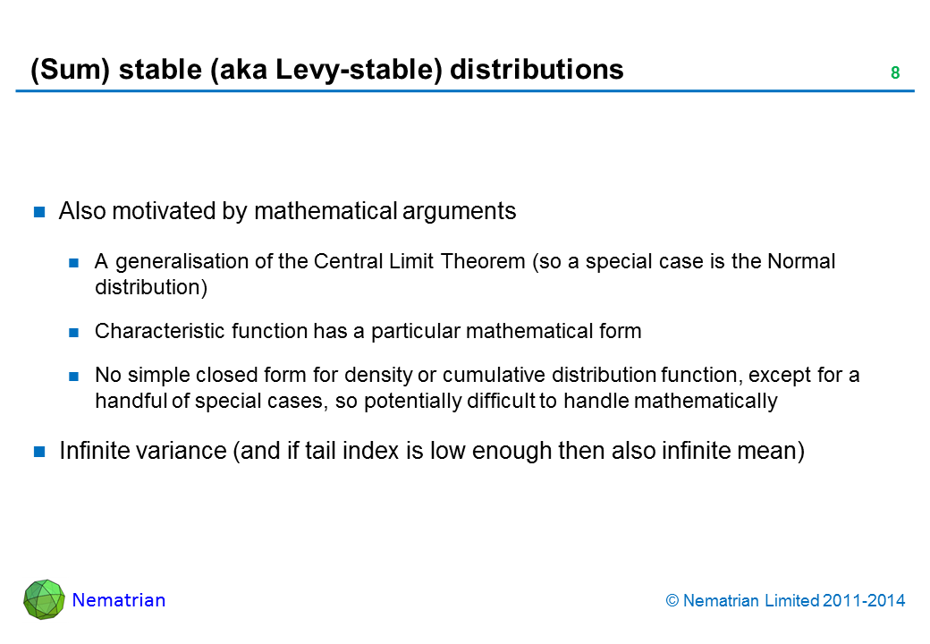 Bullet points include: Also motivated by mathematical arguments.A generalisation of the Central Limit Theorem (so a special case is the Normal distribution).Characteristic function has a particular mathematical form.No simple closed form for density or cumulative distribution function, except for a handful of special cases, so potentially difficult to handle mathematically.Infinite variance (and if tail index is low enough then also infinite mean)