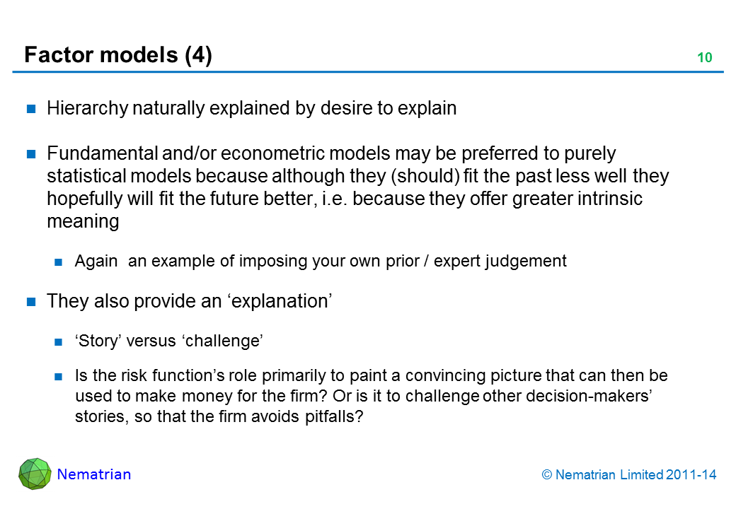 Bullet points include: Hierarchy naturally explained by desire to explain Fundamental and/or econometric models may be preferred to purely statistical models because although they (should) fit the past less well they hopefully will fit the future better, i.e. because they offer greater intrinsic meaning Again  an example of imposing your own prior / expert judgement They also provide an ‘explanation’ ‘Story’ versus ‘challenge’ Is the risk function’s role primarily to paint a convincing picture that can then be used to make money for the firm? Or is it to challenge other decision-makers’ stories, so that the firm avoids pitfalls?