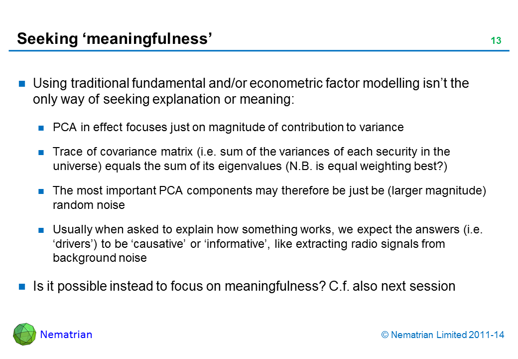 Bullet points include: Using traditional fundamental and/or econometric factor modelling isn’t the only way of seeking explanation or meaning: PCA in effect focuses just on magnitude of contribution to variance Trace of covariance matrix (i.e. sum of the variances of each security in the universe) equals the sum of its eigenvalues (N.B. is equal weighting best?) The most important PCA components may therefore just be (larger magnitude) random noiseUsually when asked to explain how something works, we expect the answers (i.e. ‘drivers’) to be ‘causative’ or ‘informative’, like extracting radio signals from background noise Is it possible instead to focus on meaningfulness? C.f. also next session