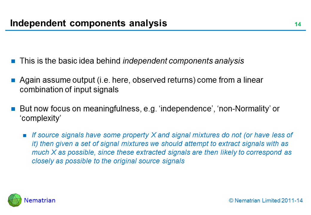 Bullet points include: This is the basic idea behind independent components analysis Again assume output (i.e. here, observed returns) come from a linear combination of input signals But now focus on meaningfulness, e.g. ‘independence’, ‘non-Normality’ or ‘complexity’ If source signals have some property X and signal mixtures do not (or have less of it) then given a set of signal mixtures we should attempt to extract signals with as much X as possible, since these extracted signals are then likely to correspond as closely as possible to the original source signals
