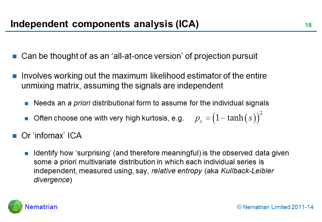 Bullet points include: Can be thought of as an ‘all-at-once version’ of projection pursuit Involves working out the maximum likelihood estimator of the entire unmixing matrix, assuming the signals are independent Needs an a priori distributional form to assume for the individual signals Often choose one with very high kurtosis, e.g.  Or ‘infomax’ ICA Identify how ‘surprising’ (and therefore meaningful) is the observed data given some a priori multivariate distribution in which each individual series is independent, measured using, say, relative entropy (aka Kullback-Leibler divergence)