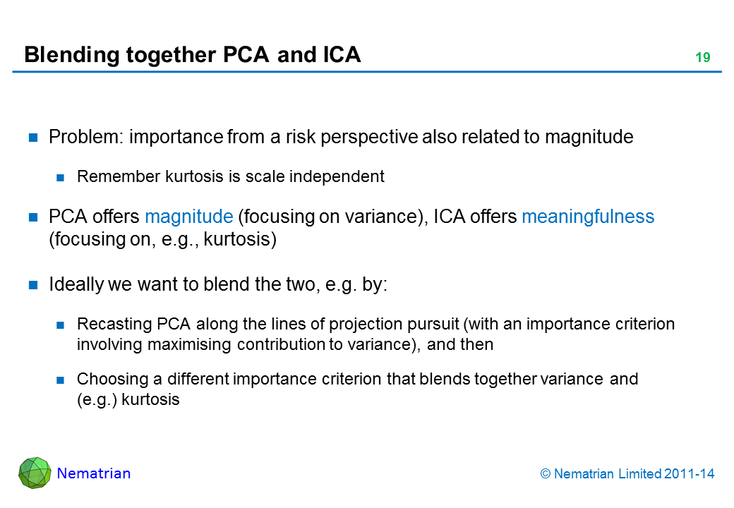 Bullet points include: Problem: importance from a risk perspective also related to magnitude Remember kurtosis is scale independent PCA offers magnitude (focusing on variance), ICA offers meaningfulness (focusing on, e.g., kurtosis) Ideally we want to blend the two, e.g. by: Recasting PCA along the lines of projection pursuit (with an importance criterion involving maximising contribution to variance), and then Choosing a different importance criterion that blends together variance and (e.g.) kurtosis