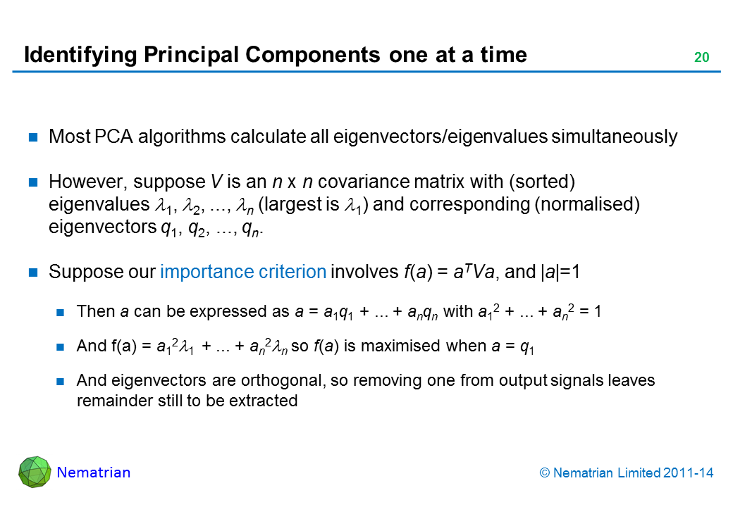 Bullet points include: Most PCA algorithms calculate all eigenvectors/eigenvalues simultaneously However, suppose V is an n x n covariance matrix with (sorted) eigenvalues 1, 2, ..., n (largest is lambda 1) and corresponding (normalised) eigenvectors q1, q2, ..., qn. Suppose our importance criterion involves f(a) = aTVa, and |a|=1 Then a can be expressed as a = a1q1 + ... + anqn with a12 + ... + an2 = 1 And f(a) = a121  + ... + an2n so f(a) is maximised when a = q1 And eigenvectors are orthogonal, so removing one from output signals leaves remainder still to be extracted
