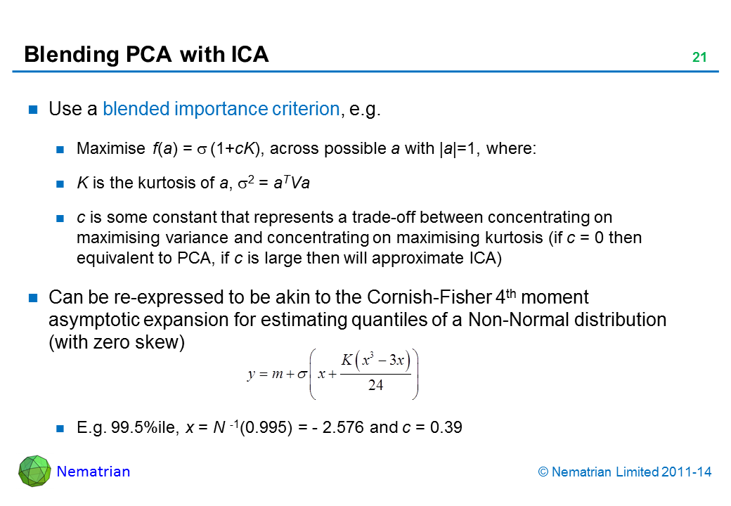 Bullet points include: Use a blended importance criterion, e.g. Maximise f(a) = sigma (1+cK), across possible a with |a|=1, where: K is the kurtosis of a, sigma2 = aTVa c is some constant that represents a trade-off between concentrating on maximising variance and concentrating on maximising kurtosis (if c = 0 then equivalent to PCA, if c is large then will approximate ICA) Can be re-expressed to be akin to the Cornish-Fisher 4th moment asymptotic expansion for estimating quantiles of a Non-Normal distribution (with zero skew)  E.g. 99.5%ile, x = N -1(0.995) = - 2.576 and c = 0.39