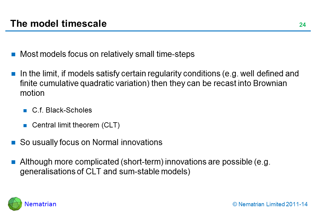 Bullet points include: Most models focus on relatively small time-steps In the limit, if models satisfy certain regularity conditions (e.g. well defined and finite cumulative quadratic variation) then they can be recast into Brownian motion C.f. Black-Scholes Central limit theorem (CLT) So usually focus on Normal innovations Although more complicated (short-term) innovations are possible (e.g. generalisations of CLT and sum-stable models)