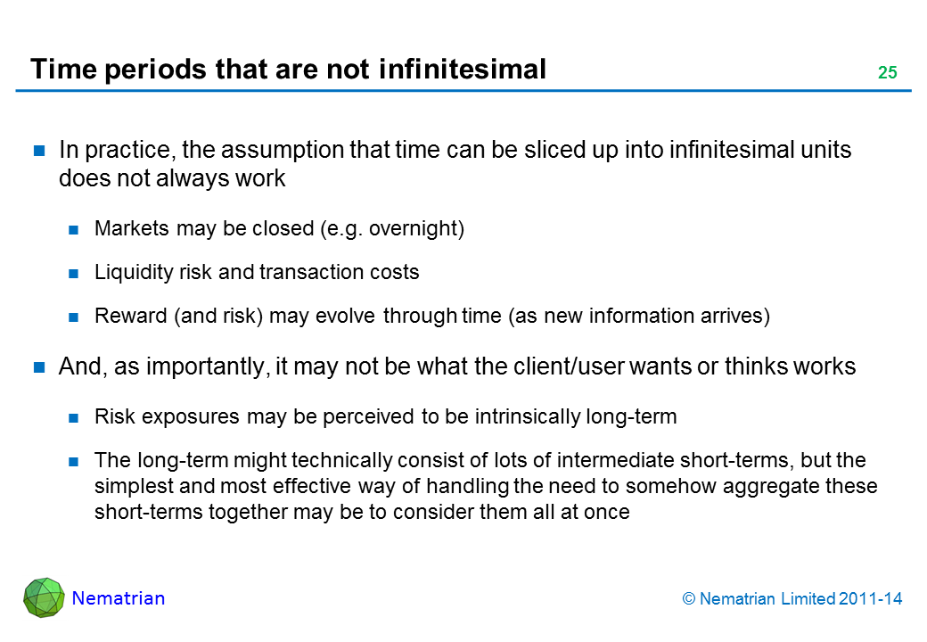 Bullet points include: In practice, the assumption that time can be sliced up into infinitesimal units does not always work Markets may be closed (e.g. overnight) Liquidity risk and transaction costs Reward (and risk) may evolve through time (as new information arrives) And, as importantly, it may not be what the client/user wants or thinks works Risk exposures may be perceived to be intrinsically long-term The long-term might technically consist of lots of intermediate short-terms, but the simplest and most effective way of handling the need to somehow aggregate these short-terms together may be to consider them all at once