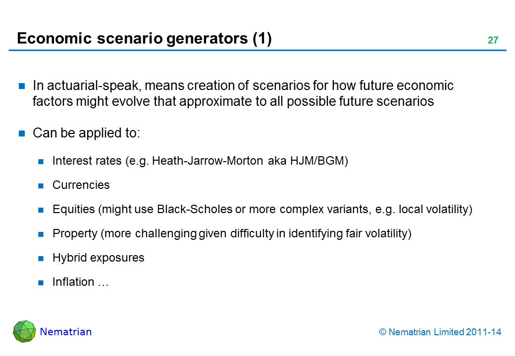 Bullet points include: In actuarial-speak, means creation of scenarios for how future economic factors might evolve that approximate to all possible future scenarios Can be applied to: Interest rates (e.g. Heath-Jarrow-Morton aka HJM/BGM) Currencies Equities (might use Black-Scholes or more complex variants, e.g. local volatility) Property (more challenging given difficulty in identifying fair volatility) Hybrid exposures Inflation …