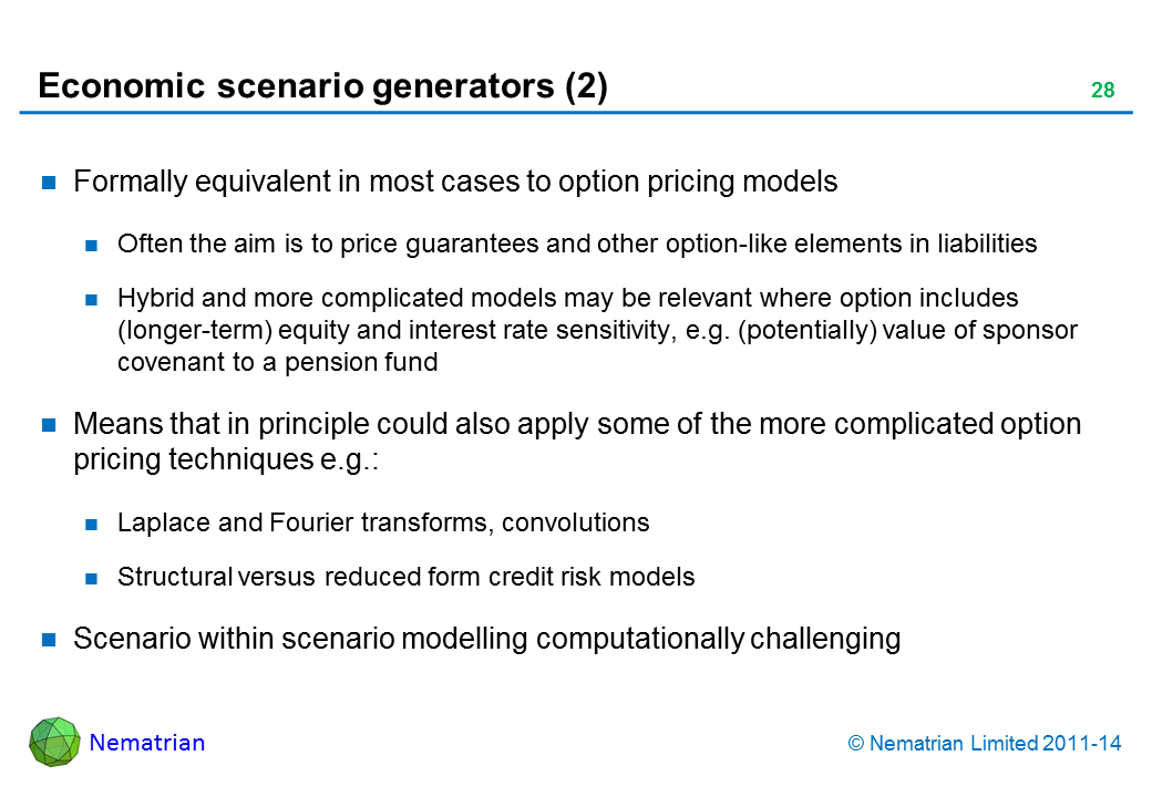 Bullet points include: Formally equivalent in most cases to option pricing models Often the aim is to price guarantees and other option-like elements in liabilities Hybrid and more complicated models may be relevant where option includes (longer-term) equity and interest rate sensitivity, e.g. (potentially) value of sponsor covenant to a pension fund Means that in principle could also apply some of the more complicated option pricing techniques e.g.: Laplace and Fourier transforms, convolutions Structural versus reduced form credit risk models Scenario within scenario modelling computationally challenging