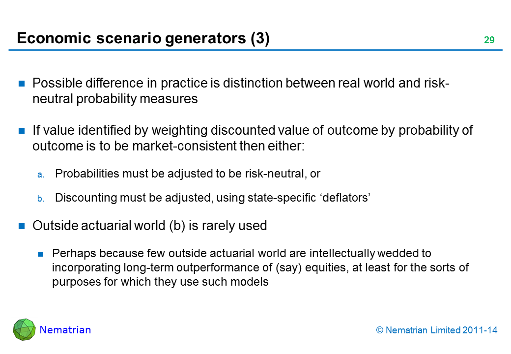 Bullet points include: Possible difference in practice is distinction between real world and risk-neutral probability measures If value identified by weighting discounted value of outcome by probability of outcome is to be market-consistent then either: Probabilities must be adjusted to be risk-neutral, or Discounting must be adjusted, using state-specific ‘deflators’ Outside actuarial world (b) is rarely used Perhaps because few outside actuarial world are intellectually wedded to incorporating long-term outperformance of (say) equities, at least for the sorts of purposes for which they use such models