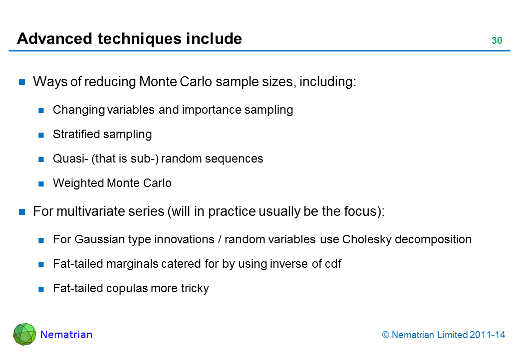 Bullet points include: Ways of reducing Monte Carlo sample sizes including: Changing variables and importance sampling Stratified sampling Quasi- (that is sub-) random sequences Weighted Monte Carlo For multivariate series (will in practice usually be the focus): For Gaussian type innovations / random variables use Cholesky decomposition Fat-tailed marginals catered for by using inverse of cdf Fat-tailed copulas more tricky