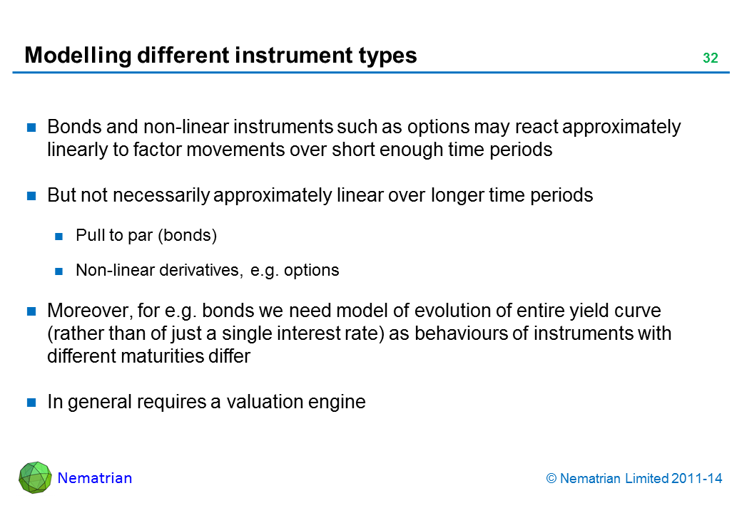 Bullet points include: Bonds and non-linear instruments such as options may react approximately linearly to factor movements over short enough time periods But not necessarily approximately linear over longer time periods Pull to par (bonds) Non-linear derivatives, e.g. options Moreover, for e.g. bonds we need model of evolution of entire yield curve (rather than of just a single interest rate) as behaviours of instruments with different maturities differ In general requires a valuation engine