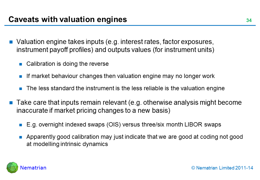 Bullet points include: Valuation engine takes inputs (e.g. interest rates, factor exposures, instrument payoff profiles) and outputs values (for instrument units) Calibration is doing the reverse If market behaviour changes then valuation engine may no longer work The less standard the instrument is the less reliable is the valuation engine Take care that inputs remain relevant (e.g. otherwise analysis might become inaccurate if market pricing changes to a new basis) E.g. overnight indexed swaps (OIS) versus three/six month LIBOR swaps Apparently good calibration may just indicate that we are good at coding not good at modelling intrinsic dynamics