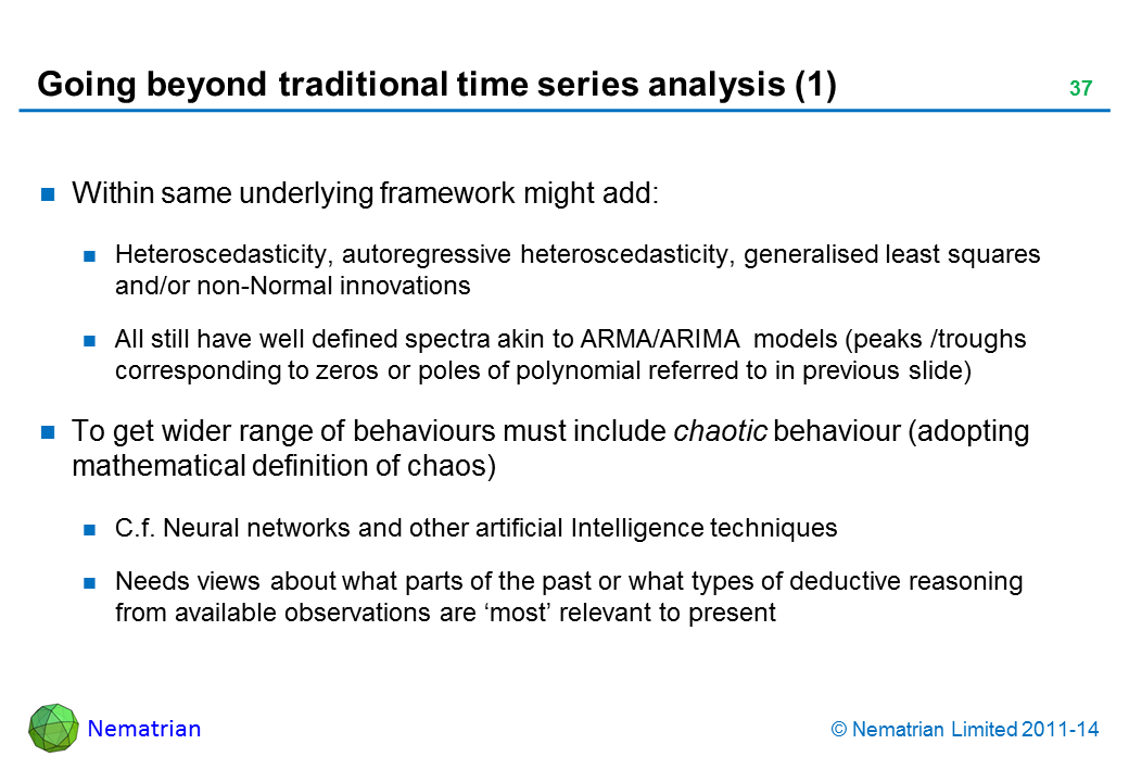 Bullet points include: Within same underlying framework might add: Heteroscedasticity, autoregressive heteroscedasticity, generalised least squares and/or non-Normal innovations All still have well defined spectra akin to ARMA/ARIMA models (peaks /troughs corresponding to zeros or poles of polynomial referred to in previous slide) To get wider range of behaviours must include chaotic behaviour (adopting mathematical definition of chaos) C.f. Neural networks and other artificial Intelligence techniques Needs view about what parts of the past or what types of deductive reasoning from available observations are ‘most’ relevant to present