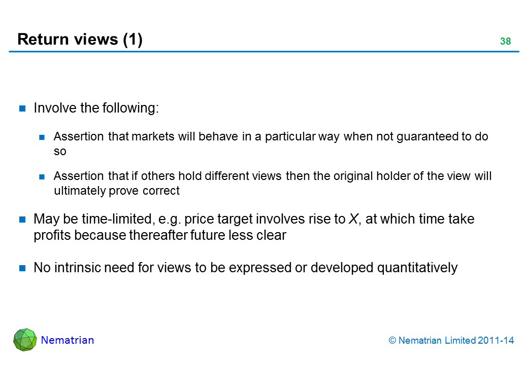 Bullet points include: Involve the following: Assertion that markets will behave in a particular way when not guaranteed to do so Assertion that if others hold different views then the original holder of the view will ultimately prove correct May be time-limited, e.g. price target involves rise to X, at which time take profits because thereafter future less clear No intrinsic need for views to be expressed or developed quantitatively