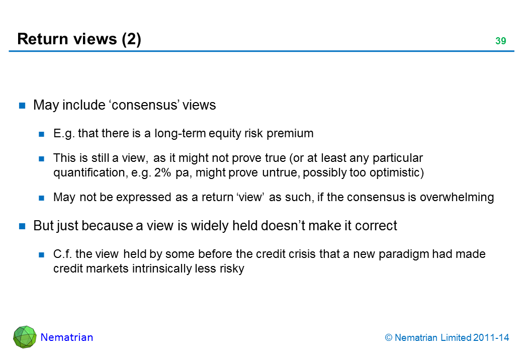 Bullet points include: May include ‘consensus’ views E.g. that there is a long-term equity risk premium This is still a view, as it might not prove true (or at least any particular quantification, e.g. 2% pa, might prove untrue, possibly too optimistic) May not be expressed as a return ‘view’ as such, if the consensus is overwhelming But just because a view is widely held doesn’t make it correct C.f. the view held by some before the credit crisis that a new paradigm had made credit markets intrinsically less risky