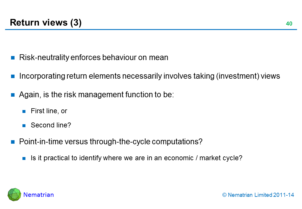 Bullet points include: Risk-neutrality enforces behaviour on mean Incorporating return elements necessarily involves taking (investment) views Again, is the risk management function to be: First line, or Second line? Point-in-time versus through-the-cycle computations? Is it practical to identify where we are in an economic / market cycle?