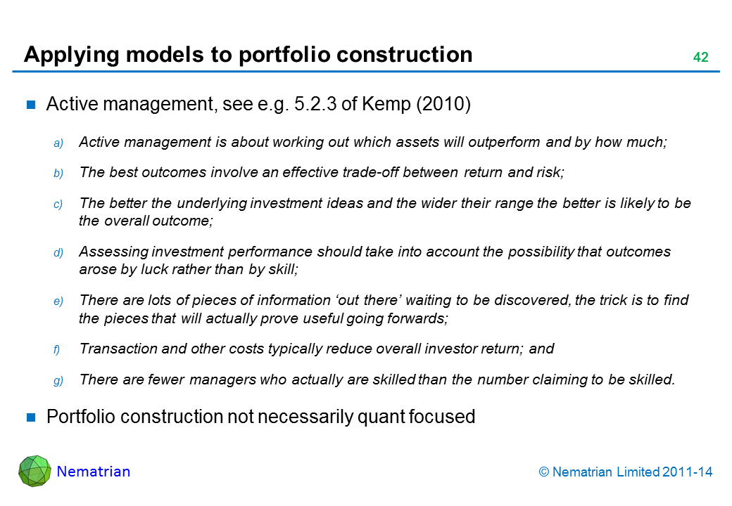 Bullet points include: Active management, see e.g. 5.2.3 of Kemp (2010) Active management is about working out which assets will outperform and by how much; The best outcomes involve an effective trade-off between return and risk; The better the underlying investment ideas and the wider their range the better is likely to be the overall outcome; Assessing investment performance should take into account the possibility that outcomes arose by luck rather than by skill; There are lots of pieces of information ‘out there’ waiting to be discovered, the trick is to find the pieces that will actually prove useful going forwards; Transaction and other costs typically reduce overall investor return; and There are fewer managers who actually are skilled than the number claiming to be skilled. Portfolio construction not necessarily quant focused