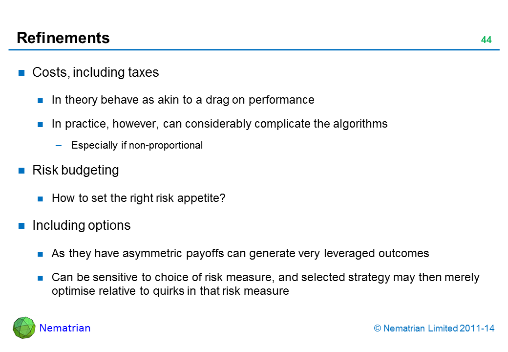Bullet points include: Costs, including taxes In theory behave as akin to a drag on performance In practice, however, can considerably complicate the algorithms Especially if non-proportional Risk budgeting How to set the right risk appetite? Including options As they have asymmetric payoffs can generate very leveraged outcomes Can be sensitive to choice of risk measure, and selected strategy may then merely optimise relative to quirks in that risk measure