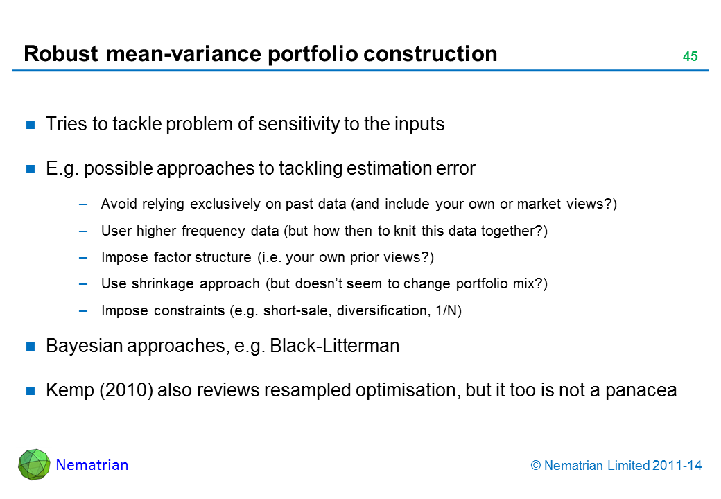 Bullet points include: Tries to tackle problem of sensitivity to the inputs E.g. possible approaches to tackling estimation error Avoid relying exclusively on past data (and include your own or market views?) User higher frequency data (but how then to knit this data together?) Impose factor structure (i.e. your own prior views?) Use shrinkage approach (but doesn’t seem to change portfolio mix?) Impose constraints (e.g. short-sale, diversification, 1/N) Bayesian approaches, e.g. Black-Litterman Kemp (2010) also reviews resampled optimisation, but it too is not a panacea