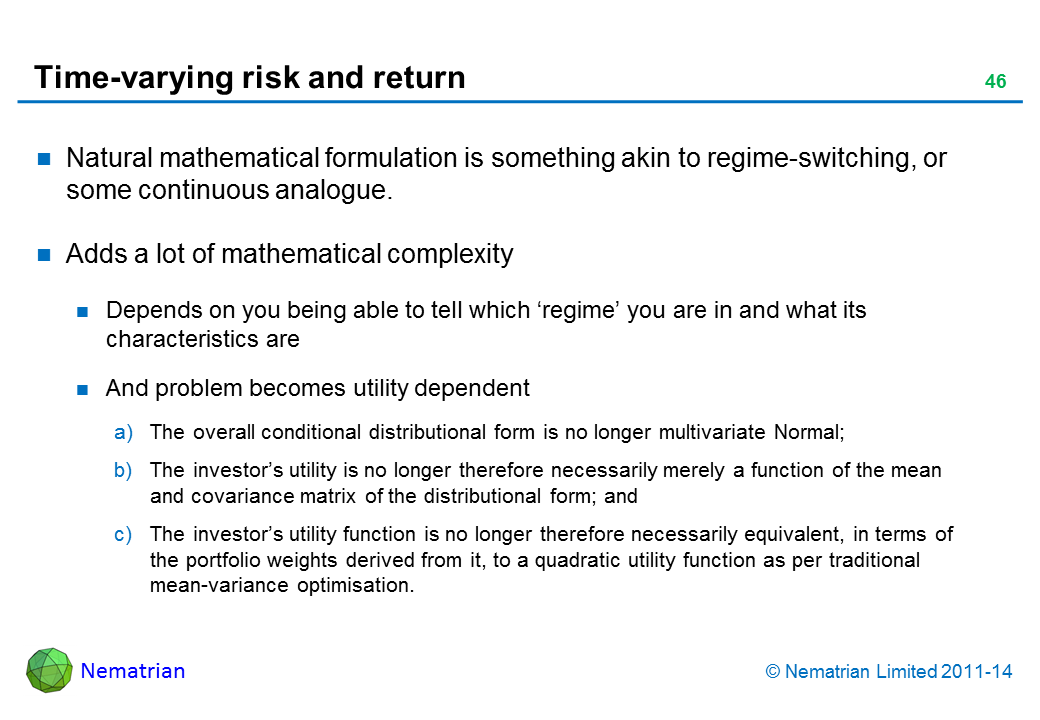 Bullet points include: Natural mathematical formulation is something akin to regime-switching, or some continuous analogue. Adds a lot of mathematical complexity Depends on you being able to tell which ‘regime’ you are in and what its characteristics are And problem becomes utility dependent The overall conditional distributional form is no longer multivariate Normal; The investor’s utility is no longer therefore necessarily merely a function of the mean and covariance matrix of the distributional form; and The investor’s utility function is no longer therefore necessarily equivalent, in terms of the portfolio weights derived from it, to a quadratic utility function as per traditional mean-variance optimisation.