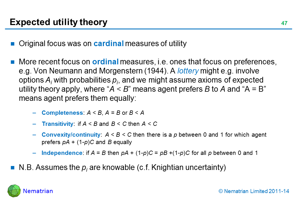 Bullet points include: Original focus was on cardinal measures of utility More recent focus on ordinal measures, i.e. ones that focus on preferences, e.g. Von Neumann and Morgenstern (1944). A lottery might e.g. involve options Ai with probabilities pi, and we might assume axioms of expected utility theory apply, where “A < B” means agent prefers B to A and “A = B” means agent prefers them equally: Completeness: A < B, A = B or B < A Transitivity: if A < B and B < C then A < C Convexity/continuity: A < B < C then there is a p between 0 and 1 for which agent prefers pA + (1-p)C and B equally Independence: if A = B then pA + (1-p)C = pB +(1-p)C for all p between 0 and 1 N.B. Assumes the pi are knowable (c.f. Knightian uncertainty)