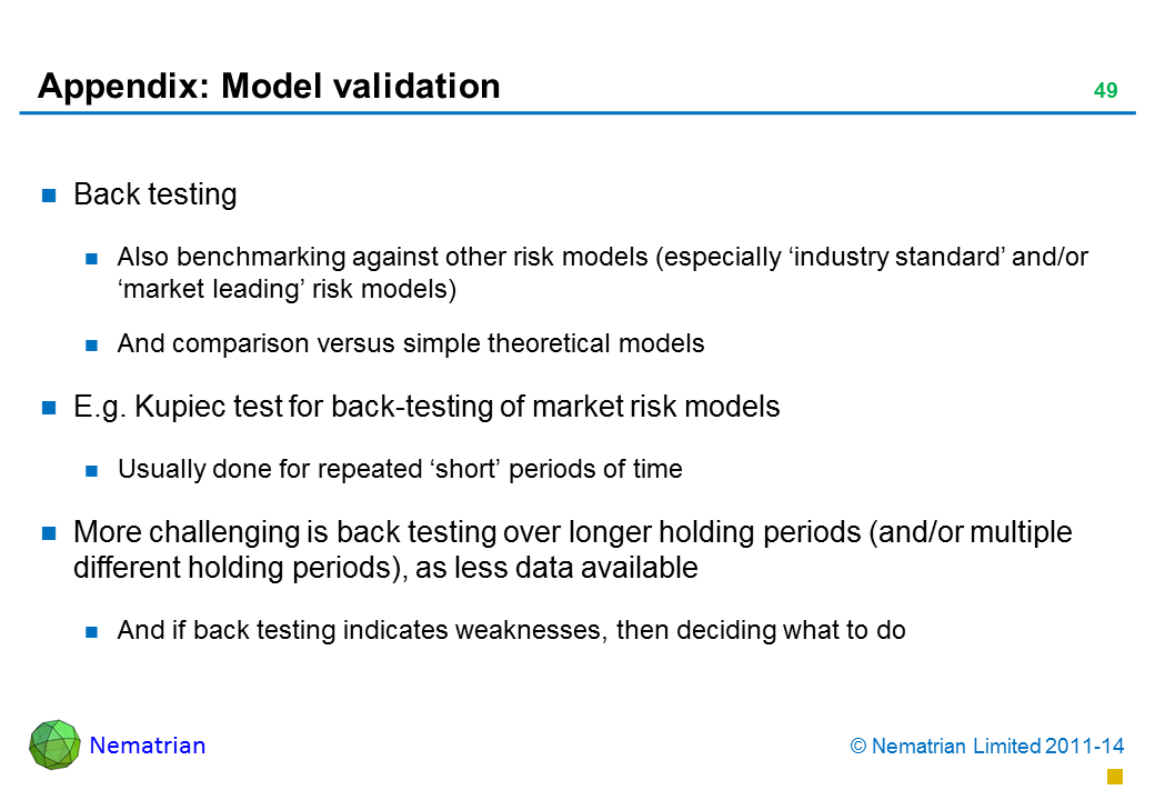 Bullet points include: Back testing Also benchmarking against other risk models (especially ‘industry standard’ and/or ‘market leading’ risk models) And comparison versus simple theoretical models E.g. Kupiec test for back-testing of market risk models Usually done for repeated ‘short’ periods of time More challenging is back testing over longer holding periods (and/or multiple different holding periods), as less data available And if back testing indicates weaknesses, then deciding what to do