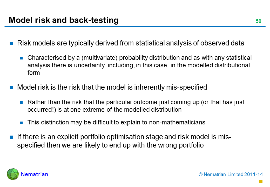 Bullet points include: Risk models are typically derived from statistical analysis of observed data Characterised by a (multivariate) probability distribution and as with any statistical analysis there is uncertainty, including, in this case, in the modelled distributional form Model risk is the risk that the model is inherently mis-specified Rather than the risk that the particular outcome just coming up (or that has just occurred!) is at one extreme of the modelled distribution This distinction may be difficult to explain to non-mathematicians If there is an explicit portfolio optimisation stage and risk model is mis-specified then we are likely to end up with the wrong portfolio