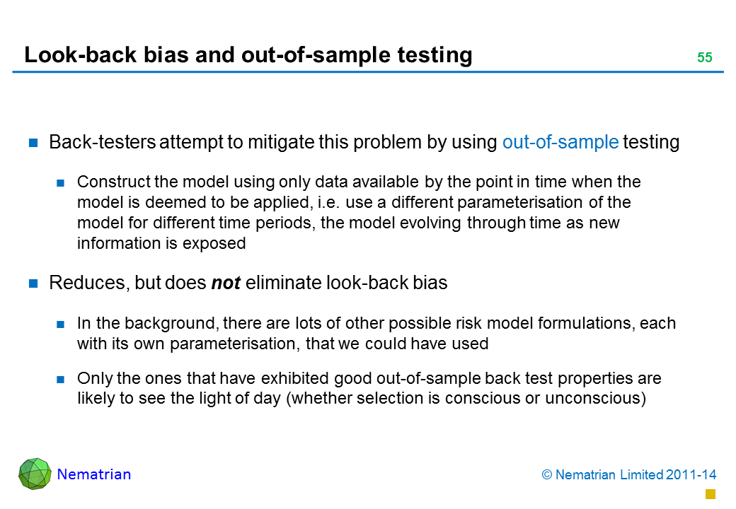 Bullet points include: Back-testers attempt to mitigate this problem by using out-of-sample testing Construct the model using only data available by the point in time when the model is deemed to be applied, i.e. use a different parameterisation of the model for different time periods, the model evolving through time as new information is exposed Reduces, but does not eliminate look-back bias In the background, there are lots of other possible risk model formulations, each with its own parameterisation, that we could have used Only the ones that have exhibited good out-of-sample back test properties are likely to see the light of day (whether selection is conscious or unconscious)