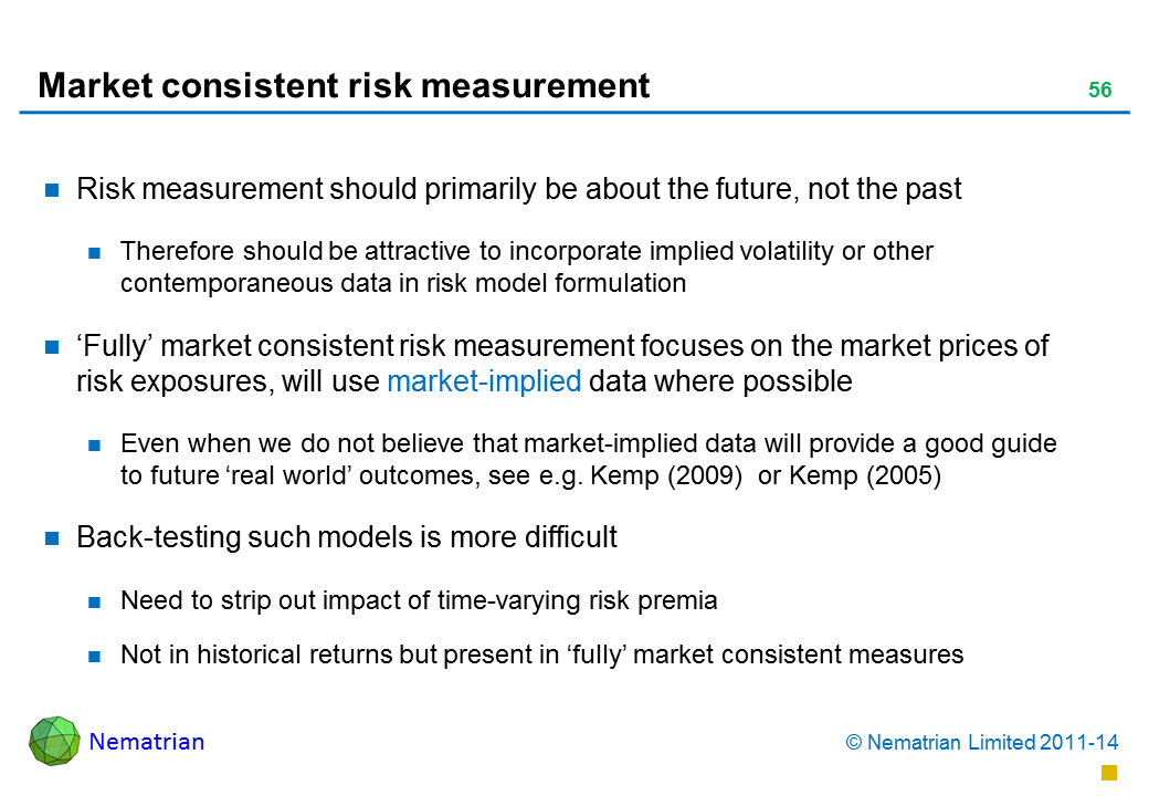 Bullet points include: Risk measurement should primarily be about the future, not the past Therefore should be attractive to incorporate implied volatility or other contemporaneous data in risk model formulation ‘Fully’ market consistent risk measurement focuses on the market prices of risk exposures, will use market-implied data where possible Even when we do not believe that market-implied data will provide a good guide to future ‘real world’ outcomes, see e.g. Kemp (2009)  or Kemp (2005) Back-testing such models is more difficult Need to strip out impact of time-varying risk premia Not in historical returns but present in ‘fully’ market consistent measures